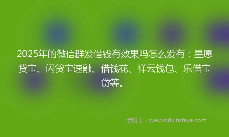 2025年的微信群发借钱有效果吗怎么发有：星愿贷宝、闪贷宝速融、借钱花、祥云钱包、乐借宝贷等。