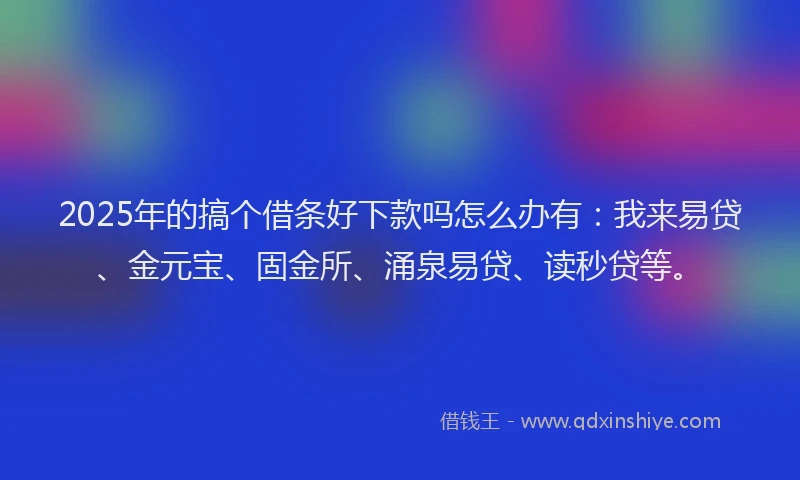 2025年的搞个借条好下款吗怎么办有：我来易贷、金元宝、固金所、涌泉易贷、读秒贷等。
