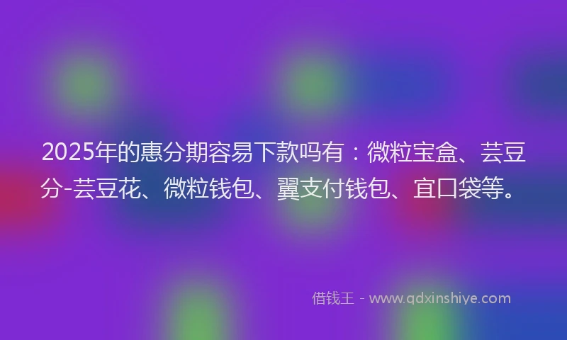 2025年的惠分期容易下款吗有：微粒宝盒、芸豆分-芸豆花、微粒钱包、翼支付钱包、宜口袋等。
