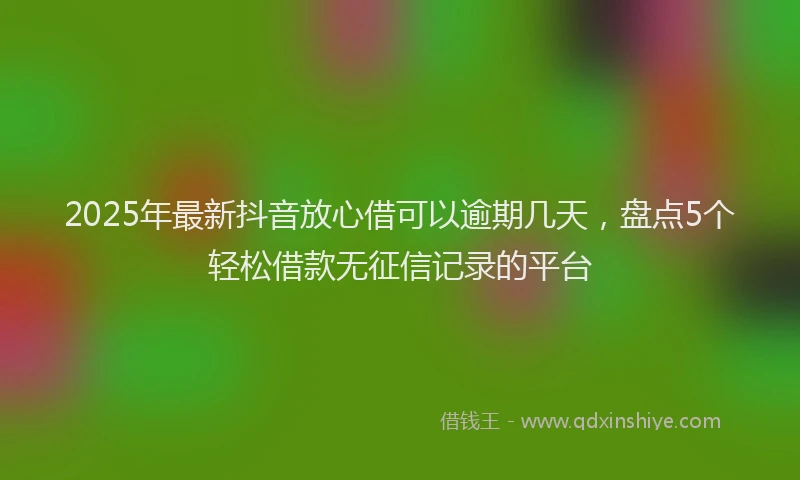 2025年最新抖音放心借可以逾期几天，盘点5个轻松借款无征信记录的平台