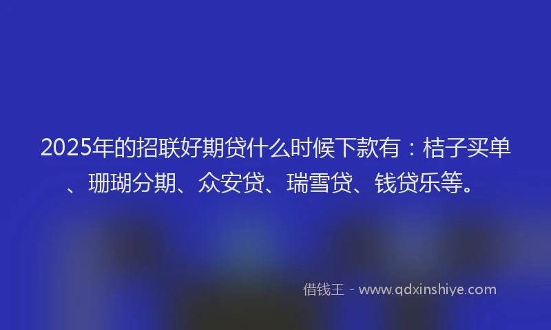 2025年的招联好期贷什么时候下款有：桔子买单、珊瑚分期、众安贷、瑞雪贷、钱贷乐等。