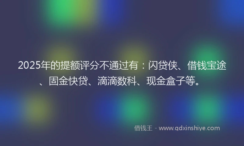 2025年的提额评分不通过有：闪贷侠、借钱宝途、固金快贷、滴滴数科、现金盒子等。