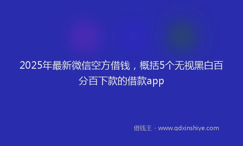2025年最新微信空方借钱，概括5个无视黑白百分百下款的借款app