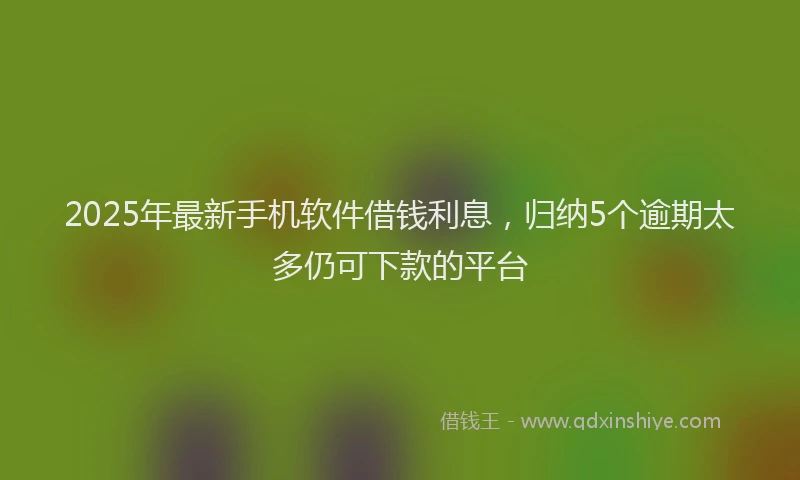 2025年最新手机软件借钱利息，归纳5个逾期太多仍可下款的平台