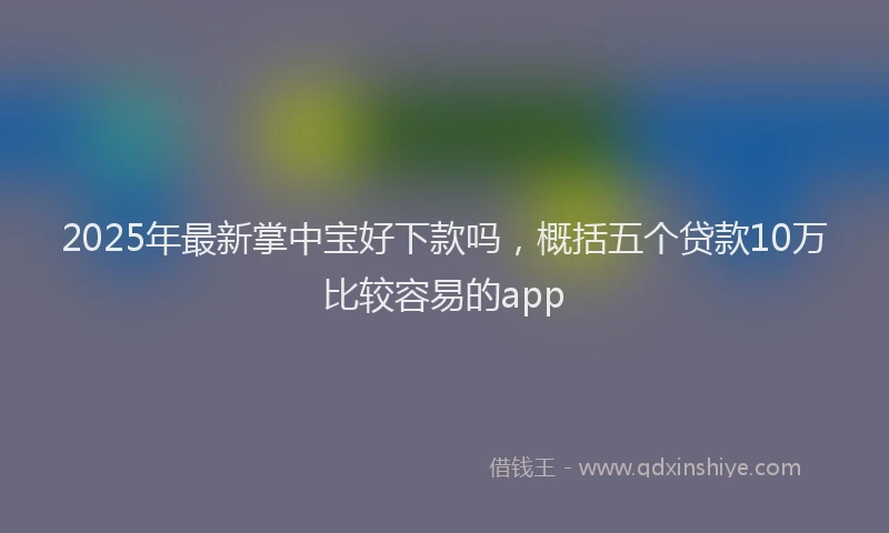 2025年最新掌中宝好下款吗，概括五个贷款10万比较容易的app