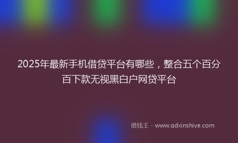 2025年最新手机借贷平台有哪些，整合五个百分百下款无视黑白户网贷平台