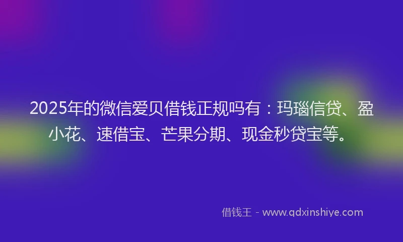 2025年的微信爱贝借钱正规吗有：玛瑙信贷、盈小花、速借宝、芒果分期、现金秒贷宝等。