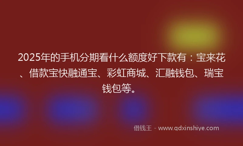 2025年的手机分期看什么额度好下款有：宝来花、借款宝快融通宝、彩虹商城、汇融钱包、瑞宝钱包等。