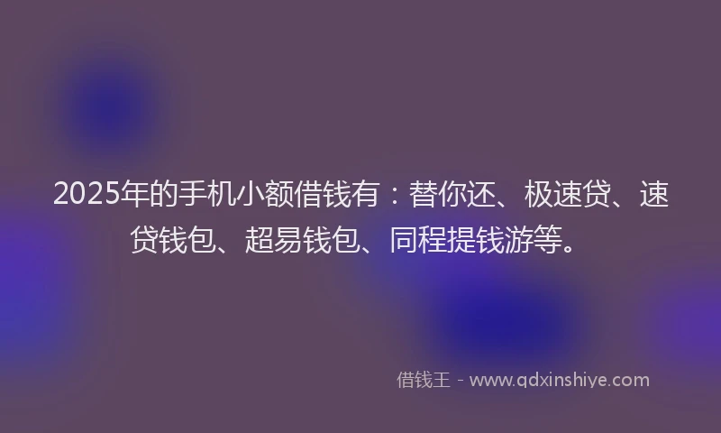 2025年的手机小额借钱有：替你还、极速贷、速贷钱包、超易钱包、同程提钱游等。