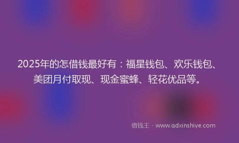 2025年的怎借钱最好有：福星钱包、欢乐钱包、美团月付取现、现金蜜蜂、轻花优品等。