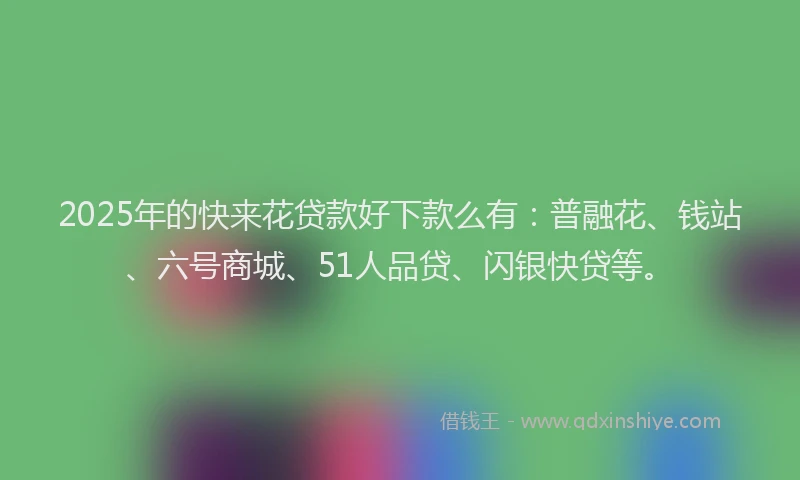 2025年的快来花贷款好下款么有：普融花、钱站、六号商城、51人品贷、闪银快贷等。