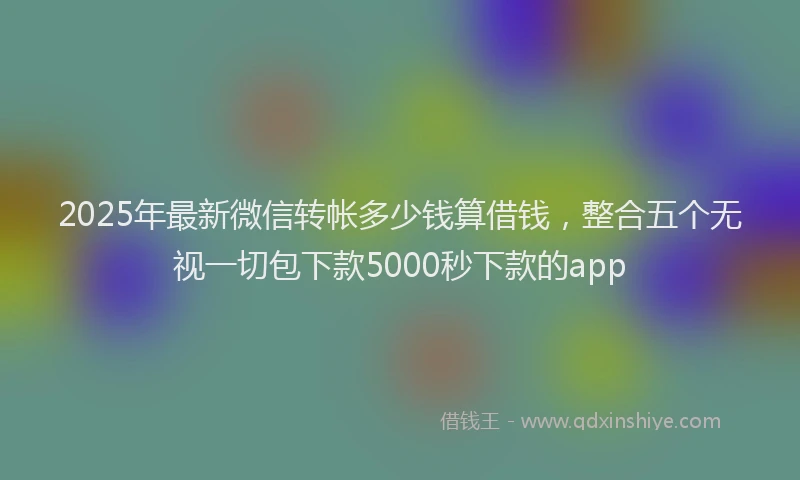 2025年最新微信转帐多少钱算借钱，整合五个无视一切包下款5000秒下款的app