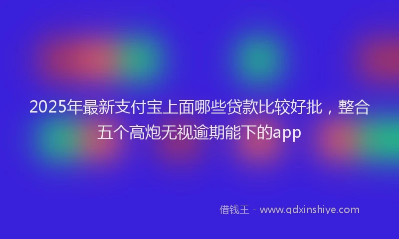 2025年最新支付宝上面哪些贷款比较好批，整合五个高炮无视逾期能下的app