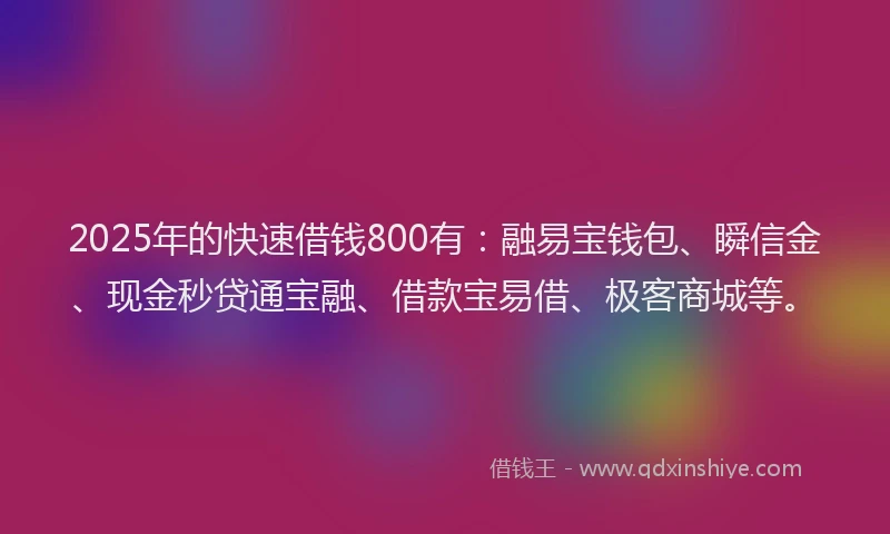 2025年的快速借钱800有：融易宝钱包、瞬信金、现金秒贷通宝融、借款宝易借、极客商城等。
