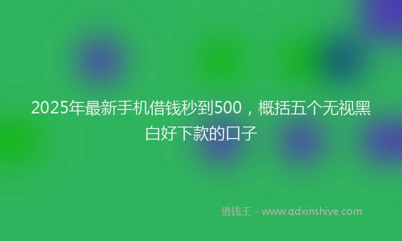 2025年最新手机借钱秒到500，概括五个无视黑白好下款的口子
