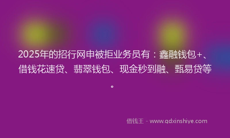 2025年的招行网申被拒业务员有：鑫融钱包+、借钱花速贷、翡翠钱包、现金秒到融、甄易贷等。