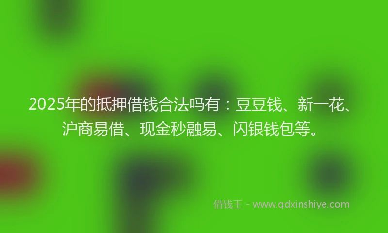 2025年的抵押借钱合法吗有：豆豆钱、新一花、沪商易借、现金秒融易、闪银钱包等。