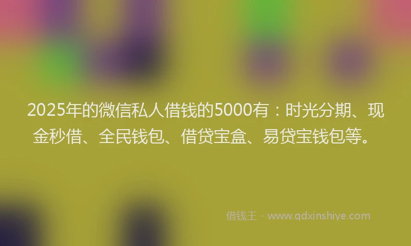 2025年的微信私人借钱的5000有：时光分期、现金秒借、全民钱包、借贷宝盒、易贷宝钱包等。