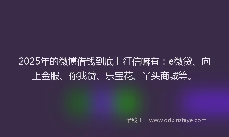 2025年的微博借钱到底上征信嘛有：e微贷、向上金服、你我贷、乐宝花、丫头商城等。