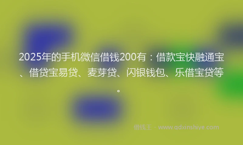 2025年的手机微信借钱200有：借款宝快融通宝、借贷宝易贷、麦芽贷、闪银钱包、乐借宝贷等。