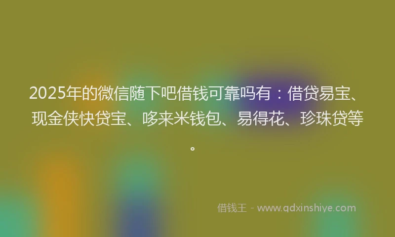 2025年的微信随下吧借钱可靠吗有：借贷易宝、现金侠快贷宝、哆来米钱包、易得花、珍珠贷等。