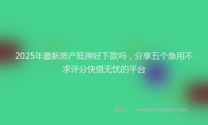 2025年最新房产抵押好下款吗，分享五个急用不求评分快借无忧的平台