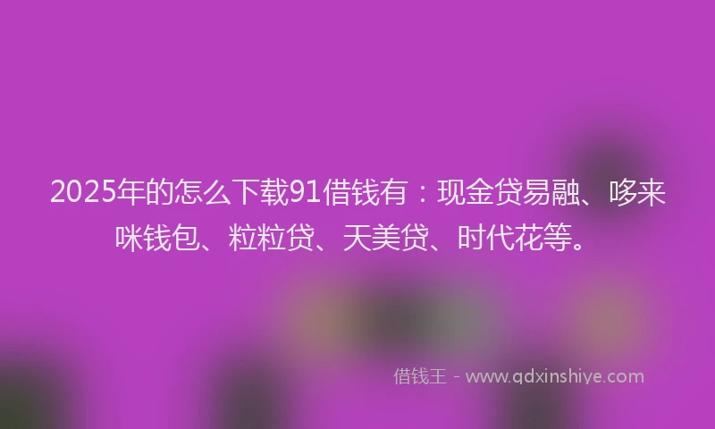 2025年的怎么下载91借钱有:现金贷易融、哆来咪钱包、粒粒贷、天美贷、时代花等。