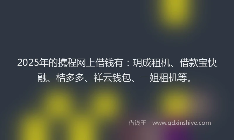2025年的携程网上借钱有：玥成租机、借款宝快融、桔多多、祥云钱包、一姐租机等。