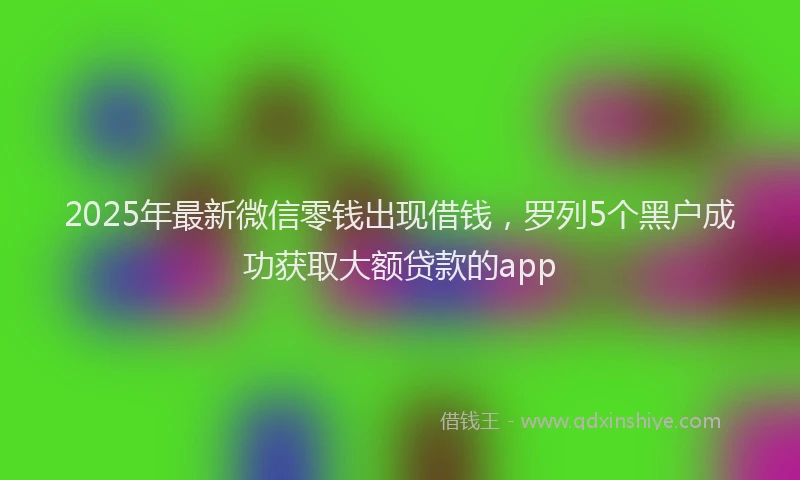 2025年最新微信零钱出现借钱，罗列5个黑户成功获取大额贷款的app