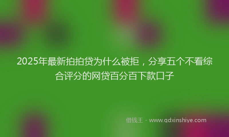 2025年最新拍拍贷为什么被拒，分享五个不看综合评分的网贷百分百下款口子