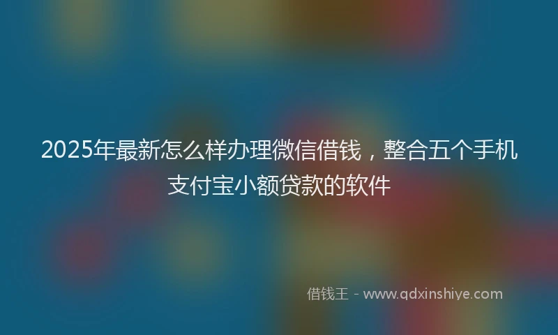 2025年最新怎么样办理微信借钱，整合五个手机支付宝小额贷款的软件