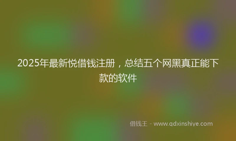 2025年最新悦借钱注册，总结五个网黑真正能下款的软件