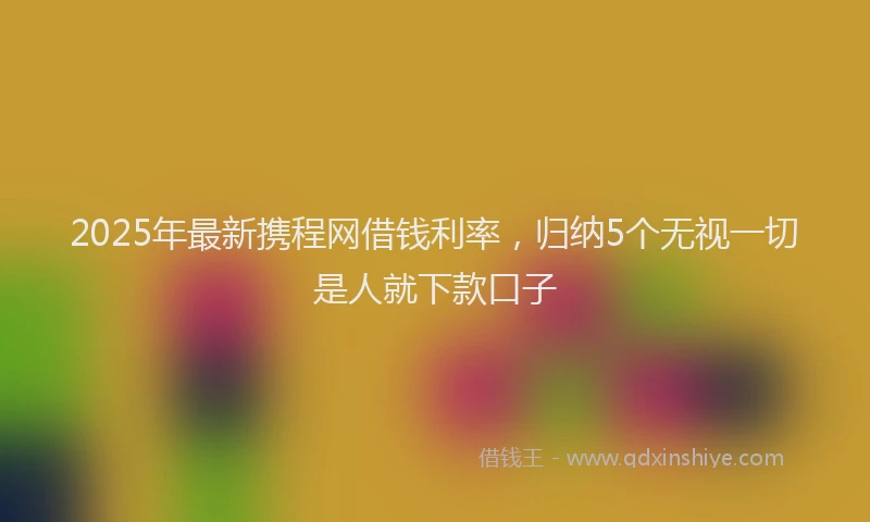 2025年最新携程网借钱利率，归纳5个无视一切是人就下款口子