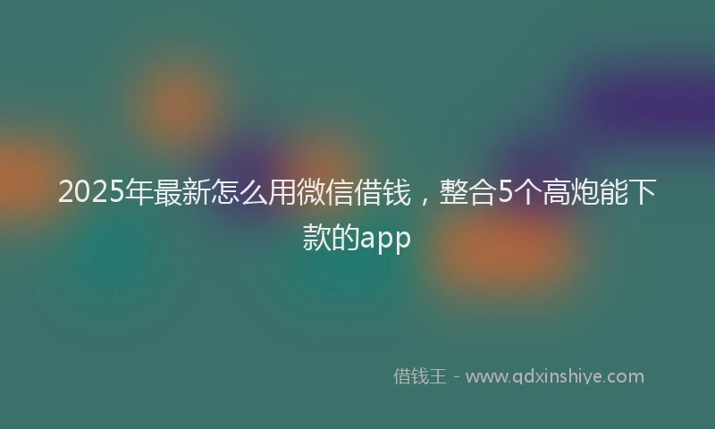 2025年最新怎么用微信借钱，整合5个高炮能下款的app
