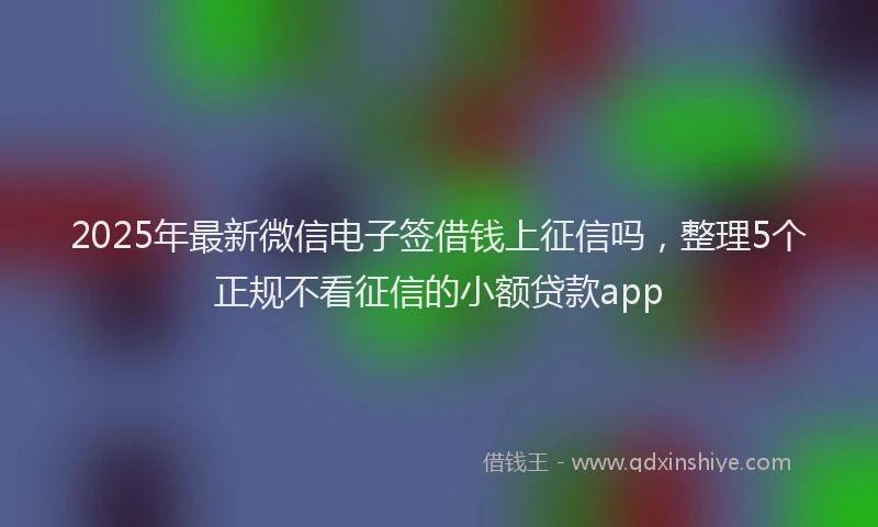2025年最新微信电子签借钱上征信吗，整理5个正规不看征信的小额贷款app