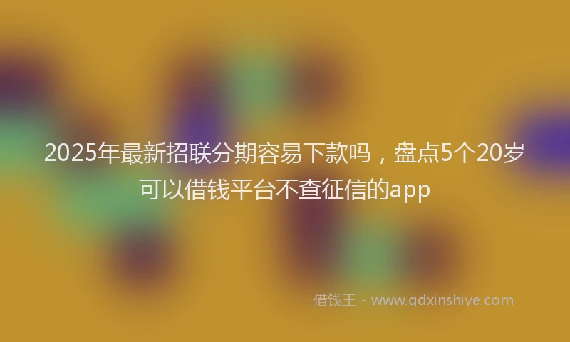 2025年最新招联分期容易下款吗，盘点5个20岁可以借钱平台不查征信的app