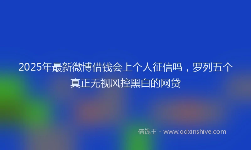 2025年最新微博借钱会上个人征信吗，罗列五个真正无视风控黑白的网贷