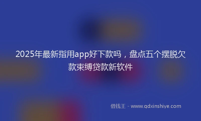 2025年最新指用app好下款吗，盘点五个摆脱欠款束缚贷款新软件