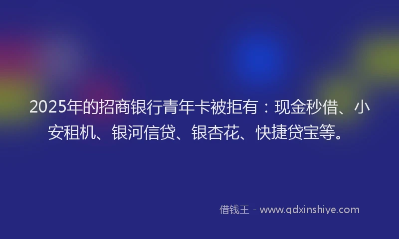 2025年的招商银行青年卡被拒有：现金秒借、小安租机、银河信贷、银杏花、快捷贷宝等。