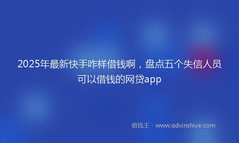 2025年最新快手咋样借钱啊，盘点五个失信人员可以借钱的网贷app