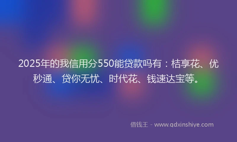 2025年的我信用分550能贷款吗有：桔享花、优秒通、贷你无忧、时代花、钱速达宝等。