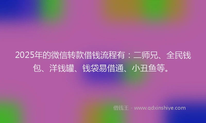 2025年的微信转款借钱流程有：二师兄、全民钱包、洋钱罐、钱袋易借通、小丑鱼等。