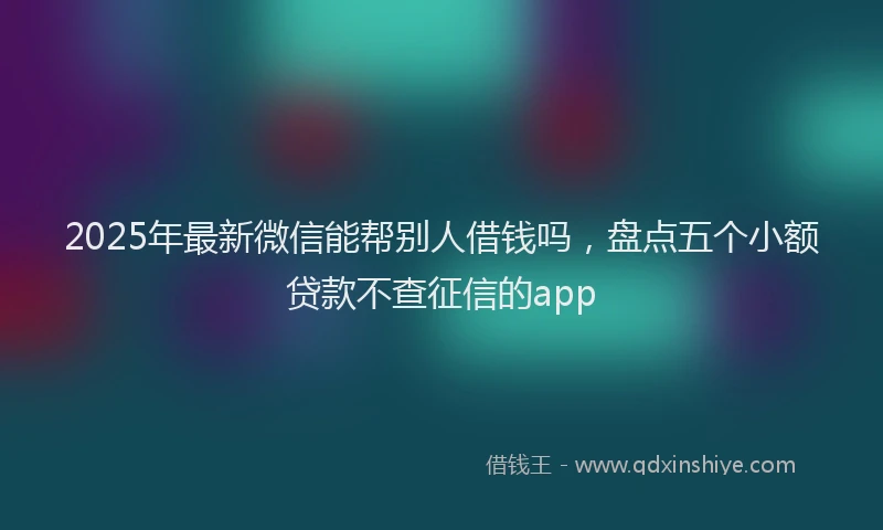 2025年最新微信能帮别人借钱吗，盘点五个小额贷款不查征信的app