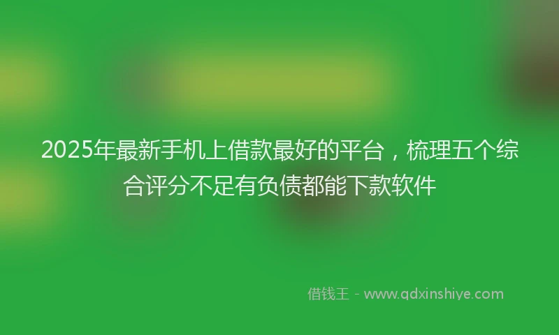 2025年最新手机上借款最好的平台，梳理五个综合评分不足有负债都能下款软件