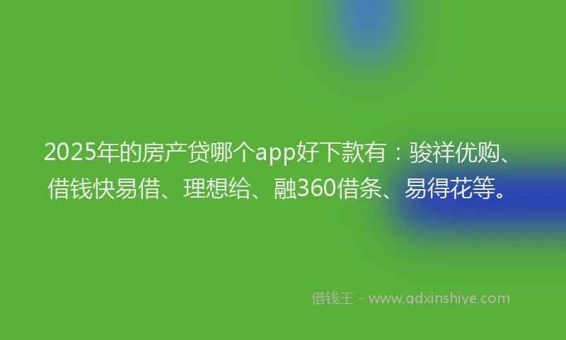 2025年的房产贷哪个app好下款有：骏祥优购、借钱快易借、理想给、融360借条、易得花等。
