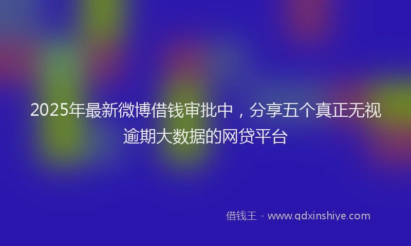 2025年最新微博借钱审批中，分享五个真正无视逾期大数据的网贷平台
