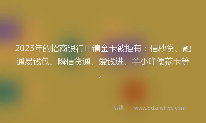 2025年的招商银行申请金卡被拒有：信秒贷、融通易钱包、瞬信贷通、爱钱进、羊小咩便荔卡等。