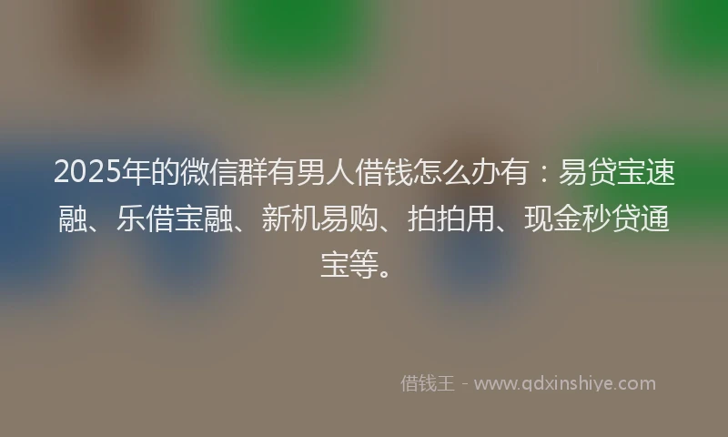 2025年的微信群有男人借钱怎么办有：易贷宝速融、乐借宝融、新机易购、拍拍用、现金秒贷通宝等。