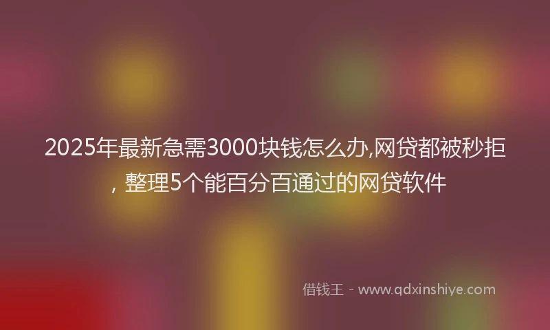 2025年最新急需3000块钱怎么办,网贷都被秒拒，整理5个能百分百通过的网贷软件