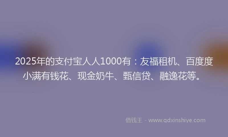2025年的支付宝人人1000有：友福租机、百度度小满有钱花、现金奶牛、甄信贷、融逸花等。